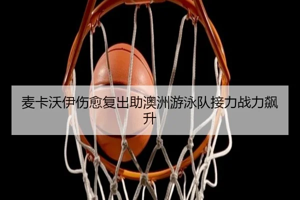 麦卡沃伊伤愈复出助澳洲游泳队接力战力飙升